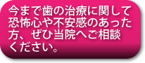 今まで歯の治療に関して恐怖心や不安感のあった方、ぜひ当院へご相談ください